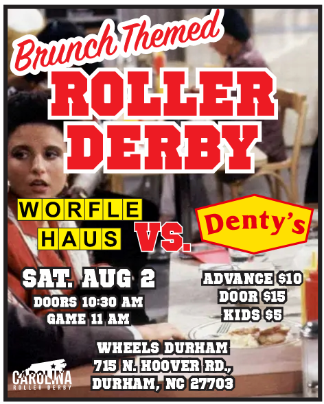 Brunch-Themed Roller Derby. Worfle Haus. vs. Denty's. Sat. Aug 2 Doors 10:30 AM Game 11 AM Wheels Durham 715 N. Hoover Rd. Durham, NC 27703 Advance $10 Door $15 Kids $5